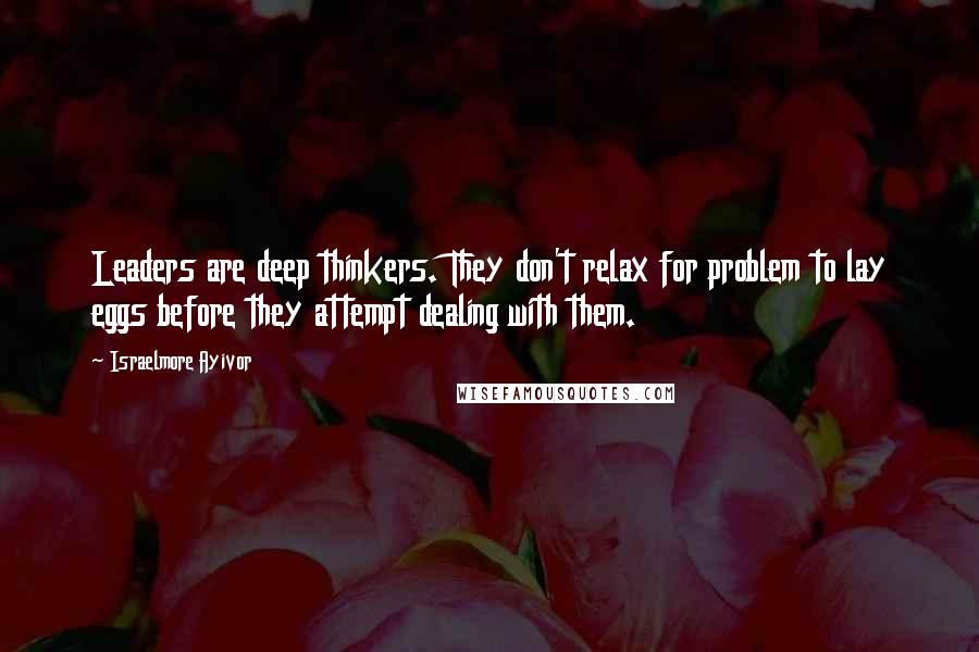 Israelmore Ayivor Quotes: Leaders are deep thinkers. They don't relax for problem to lay eggs before they attempt dealing with them.