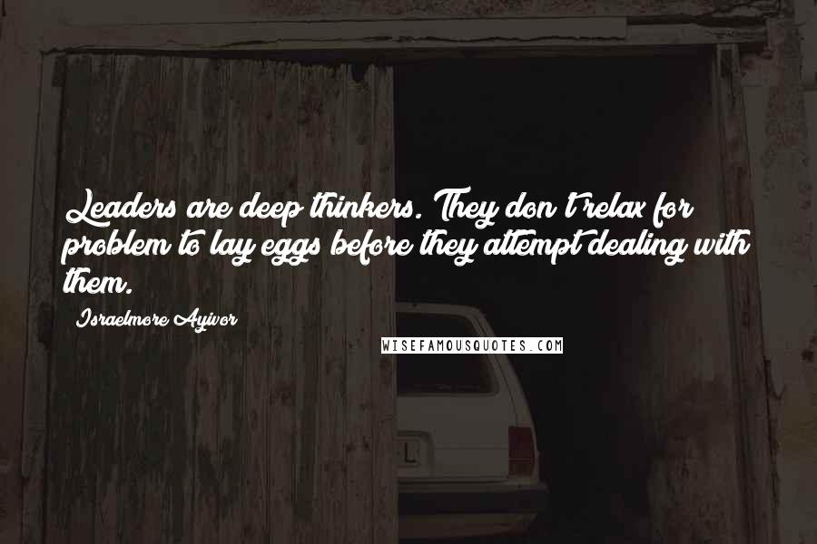 Israelmore Ayivor Quotes: Leaders are deep thinkers. They don't relax for problem to lay eggs before they attempt dealing with them.