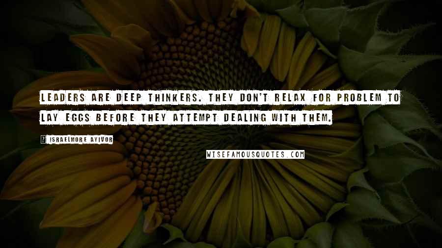 Israelmore Ayivor Quotes: Leaders are deep thinkers. They don't relax for problem to lay eggs before they attempt dealing with them.