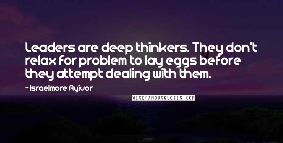 Israelmore Ayivor Quotes: Leaders are deep thinkers. They don't relax for problem to lay eggs before they attempt dealing with them.