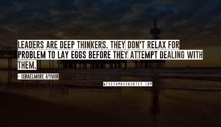 Israelmore Ayivor Quotes: Leaders are deep thinkers. They don't relax for problem to lay eggs before they attempt dealing with them.