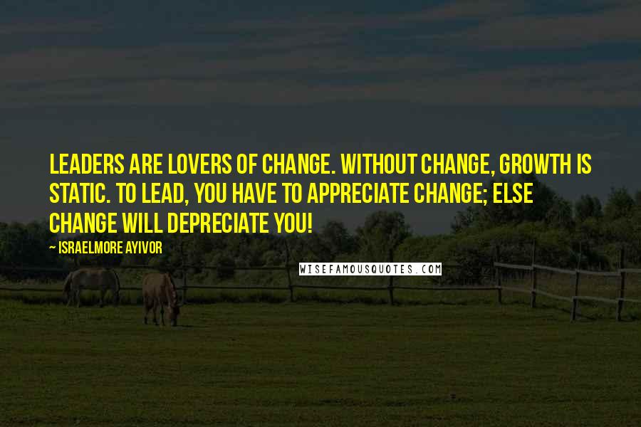 Israelmore Ayivor Quotes: Leaders are lovers of change. Without change, growth is static. To lead, you have to appreciate change; else change will depreciate you!