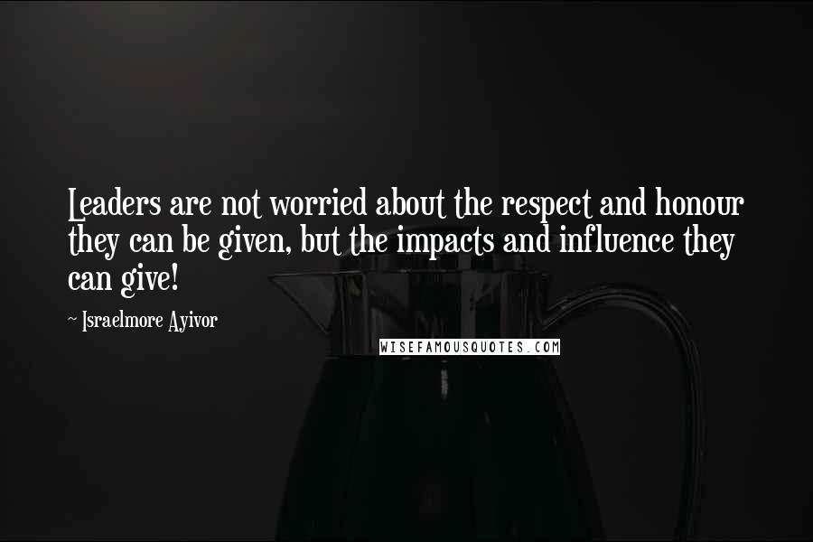 Israelmore Ayivor Quotes: Leaders are not worried about the respect and honour they can be given, but the impacts and influence they can give!