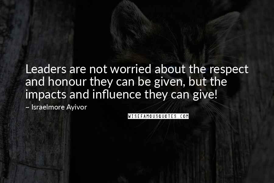 Israelmore Ayivor Quotes: Leaders are not worried about the respect and honour they can be given, but the impacts and influence they can give!