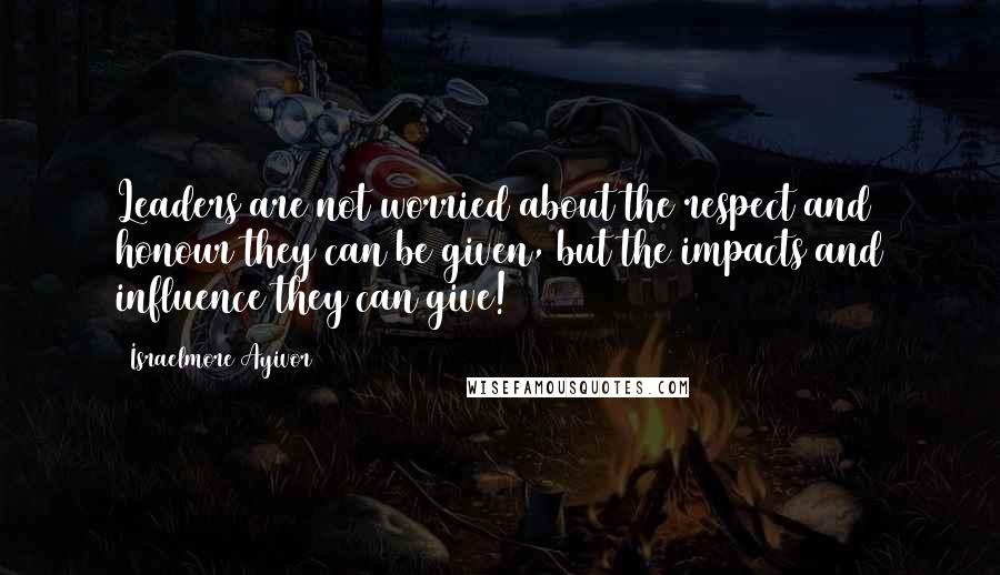 Israelmore Ayivor Quotes: Leaders are not worried about the respect and honour they can be given, but the impacts and influence they can give!