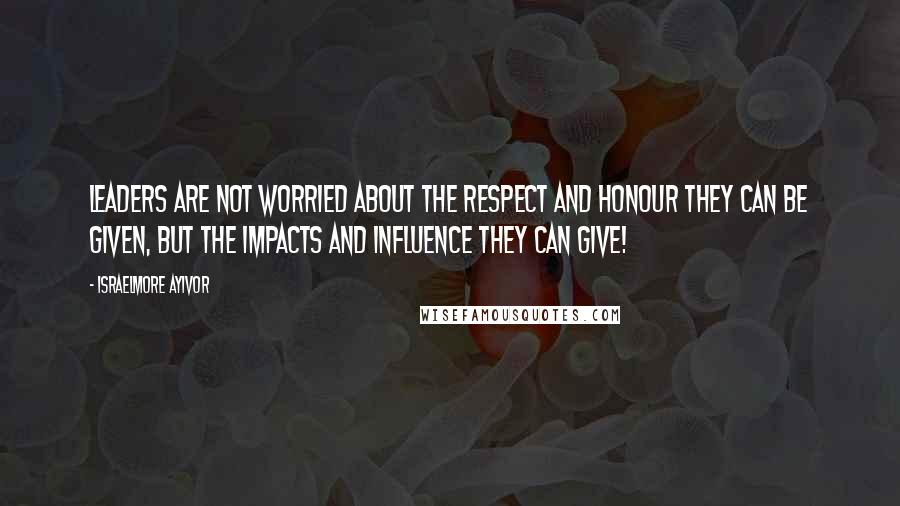 Israelmore Ayivor Quotes: Leaders are not worried about the respect and honour they can be given, but the impacts and influence they can give!