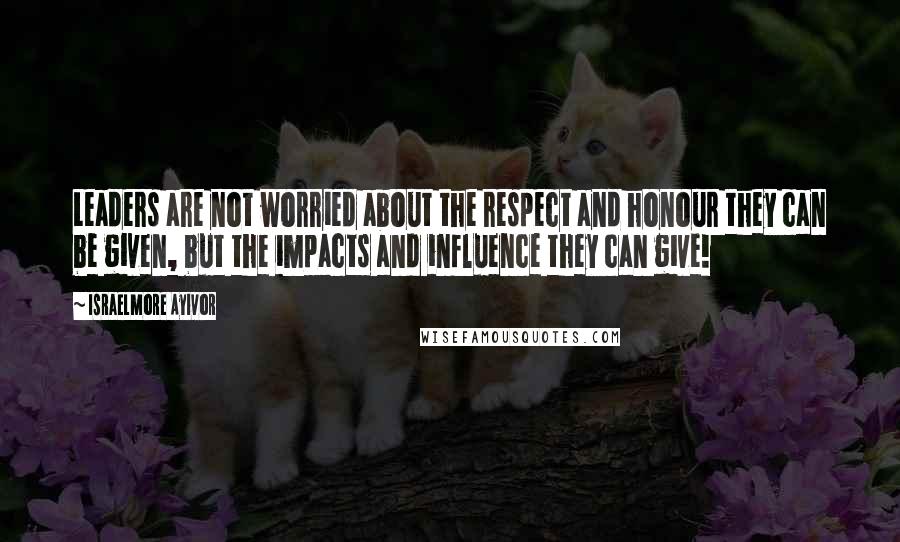 Israelmore Ayivor Quotes: Leaders are not worried about the respect and honour they can be given, but the impacts and influence they can give!