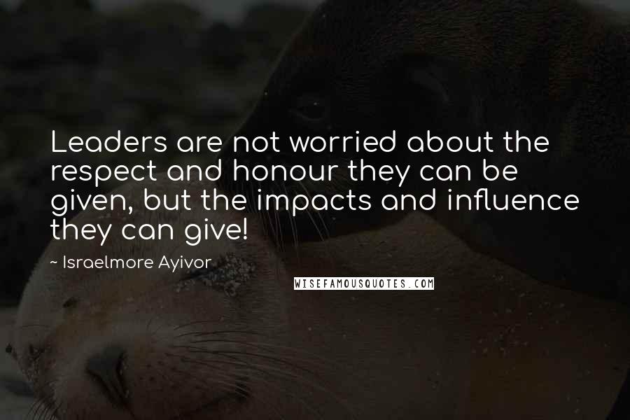 Israelmore Ayivor Quotes: Leaders are not worried about the respect and honour they can be given, but the impacts and influence they can give!