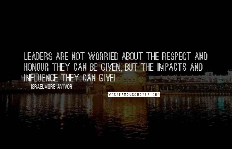 Israelmore Ayivor Quotes: Leaders are not worried about the respect and honour they can be given, but the impacts and influence they can give!