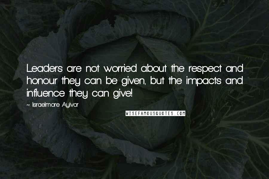 Israelmore Ayivor Quotes: Leaders are not worried about the respect and honour they can be given, but the impacts and influence they can give!