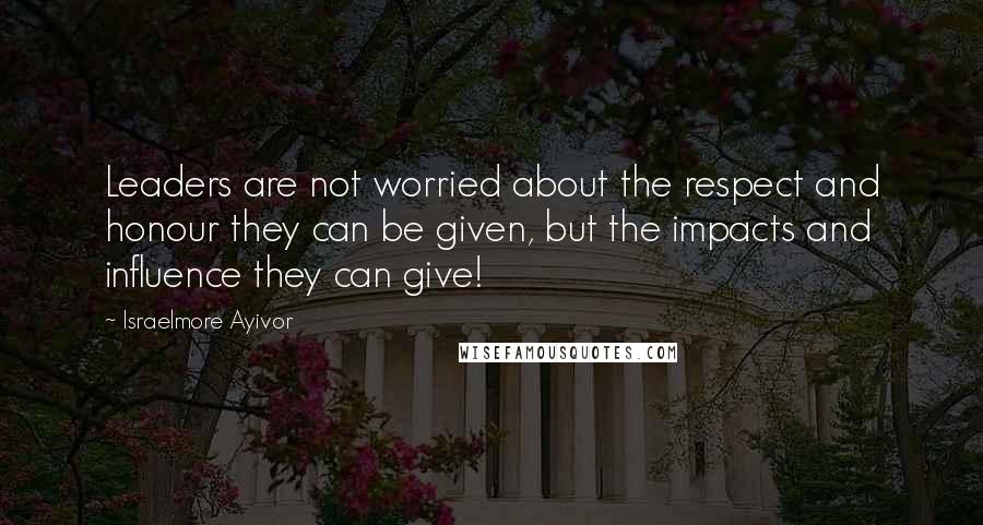 Israelmore Ayivor Quotes: Leaders are not worried about the respect and honour they can be given, but the impacts and influence they can give!