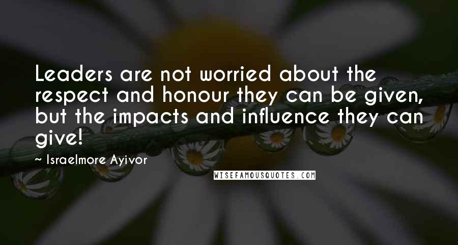 Israelmore Ayivor Quotes: Leaders are not worried about the respect and honour they can be given, but the impacts and influence they can give!