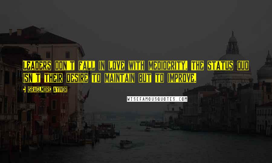 Israelmore Ayivor Quotes: Leaders don't fall in love with mediocrity. The status quo isn't their desire to maintain but to improve.