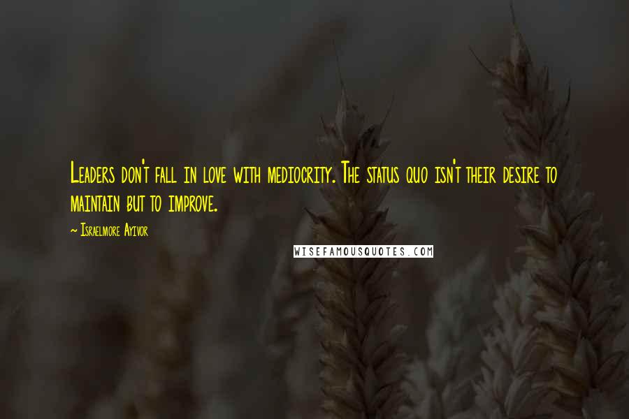 Israelmore Ayivor Quotes: Leaders don't fall in love with mediocrity. The status quo isn't their desire to maintain but to improve.