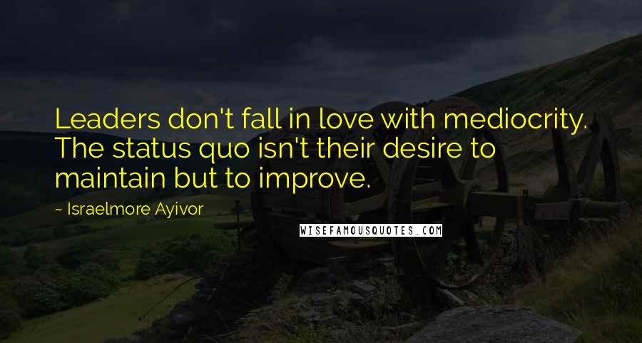 Israelmore Ayivor Quotes: Leaders don't fall in love with mediocrity. The status quo isn't their desire to maintain but to improve.