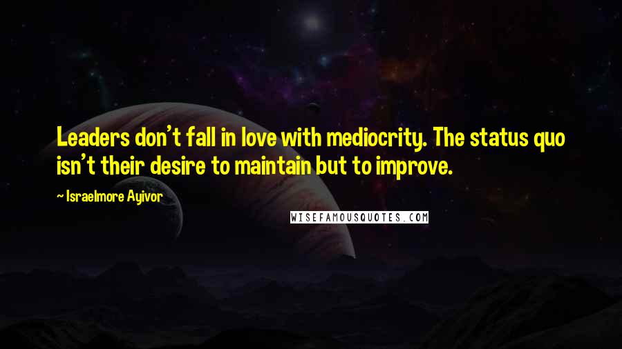 Israelmore Ayivor Quotes: Leaders don't fall in love with mediocrity. The status quo isn't their desire to maintain but to improve.