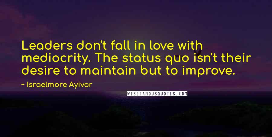 Israelmore Ayivor Quotes: Leaders don't fall in love with mediocrity. The status quo isn't their desire to maintain but to improve.