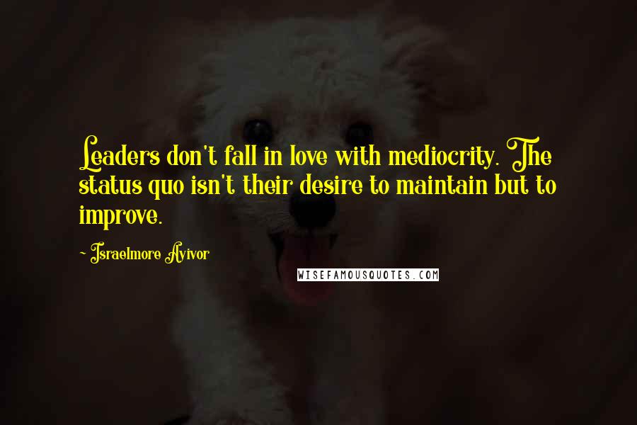 Israelmore Ayivor Quotes: Leaders don't fall in love with mediocrity. The status quo isn't their desire to maintain but to improve.