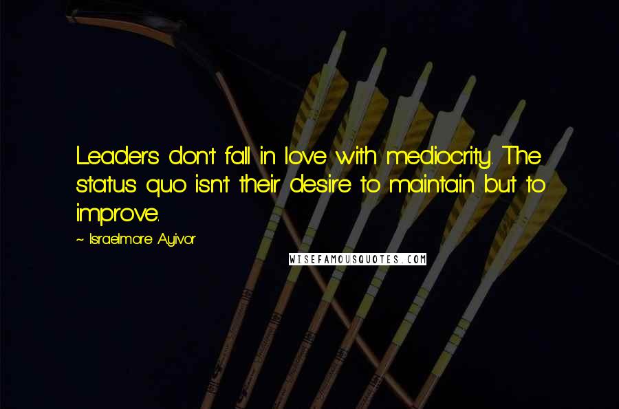 Israelmore Ayivor Quotes: Leaders don't fall in love with mediocrity. The status quo isn't their desire to maintain but to improve.