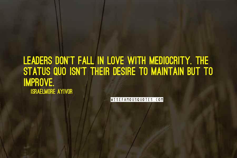 Israelmore Ayivor Quotes: Leaders don't fall in love with mediocrity. The status quo isn't their desire to maintain but to improve.