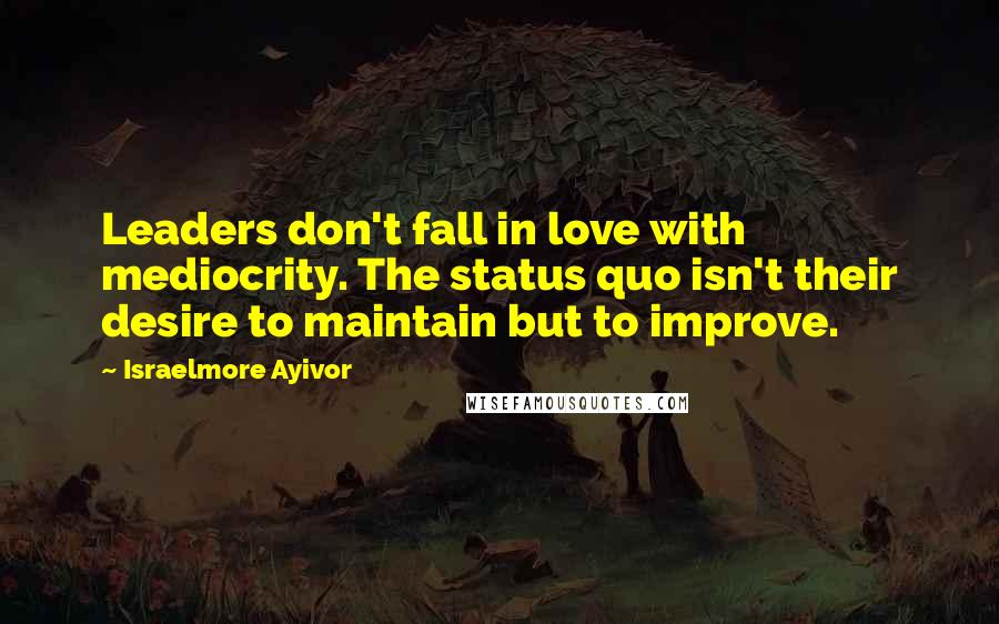 Israelmore Ayivor Quotes: Leaders don't fall in love with mediocrity. The status quo isn't their desire to maintain but to improve.