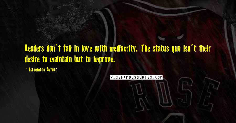 Israelmore Ayivor Quotes: Leaders don't fall in love with mediocrity. The status quo isn't their desire to maintain but to improve.