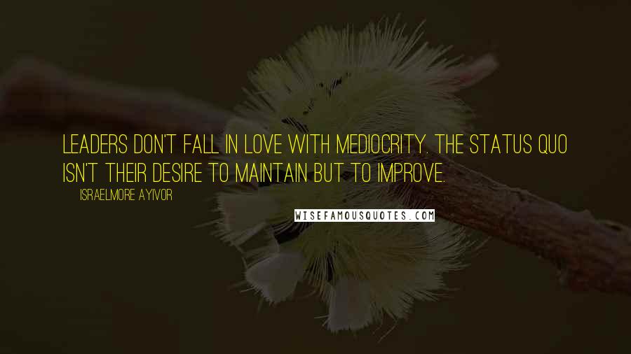 Israelmore Ayivor Quotes: Leaders don't fall in love with mediocrity. The status quo isn't their desire to maintain but to improve.