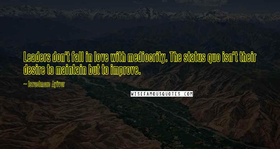 Israelmore Ayivor Quotes: Leaders don't fall in love with mediocrity. The status quo isn't their desire to maintain but to improve.