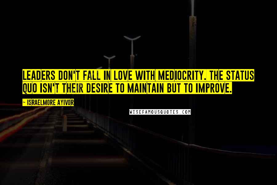 Israelmore Ayivor Quotes: Leaders don't fall in love with mediocrity. The status quo isn't their desire to maintain but to improve.
