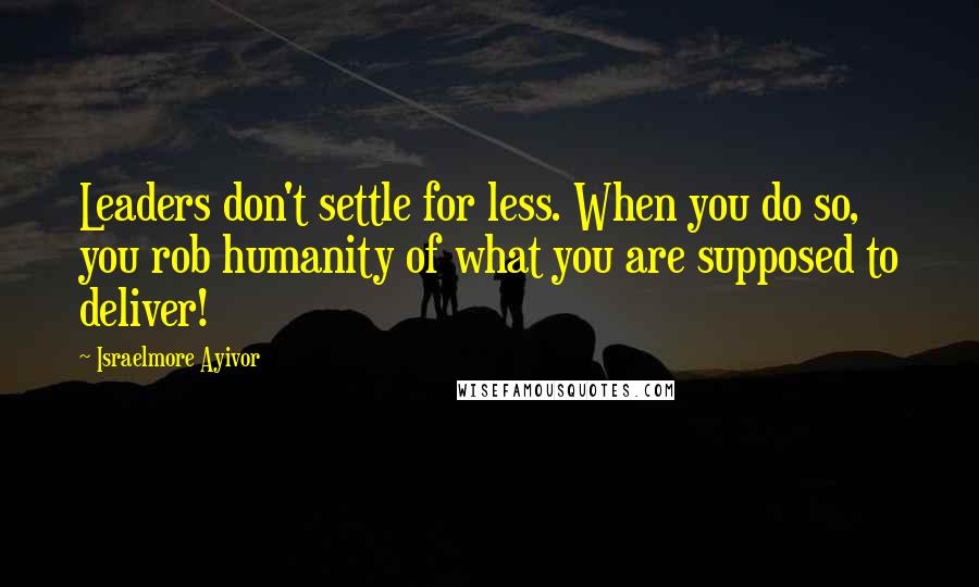 Israelmore Ayivor Quotes: Leaders don't settle for less. When you do so, you rob humanity of what you are supposed to deliver!