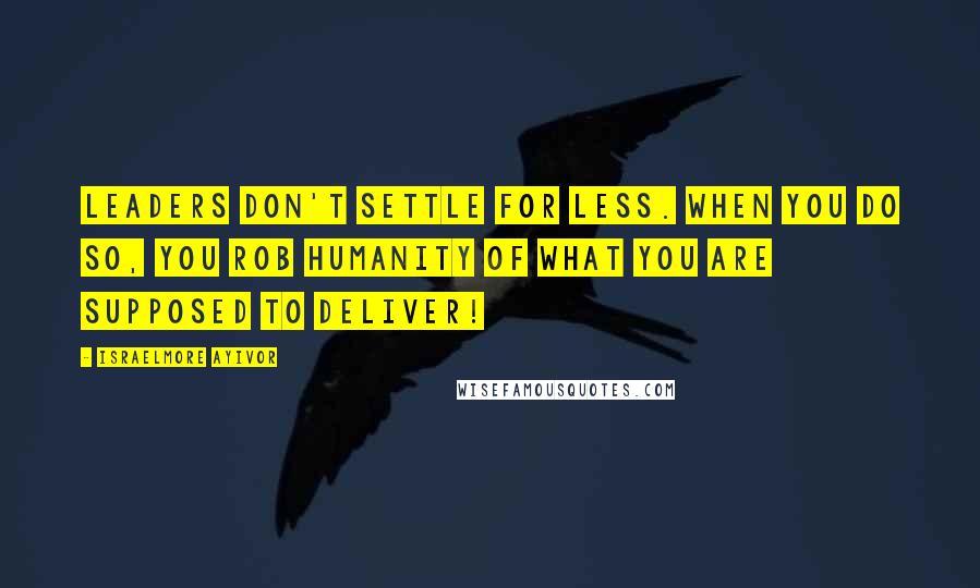 Israelmore Ayivor Quotes: Leaders don't settle for less. When you do so, you rob humanity of what you are supposed to deliver!