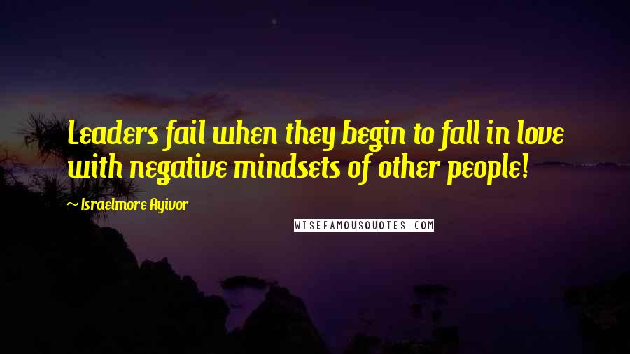 Israelmore Ayivor Quotes: Leaders fail when they begin to fall in love with negative mindsets of other people!