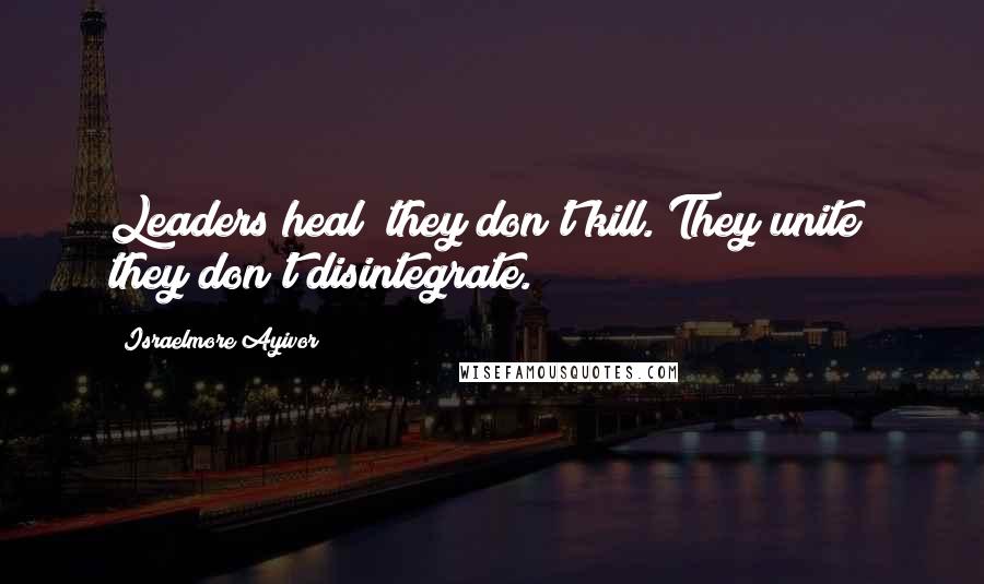 Israelmore Ayivor Quotes: Leaders heal; they don't kill. They unite; they don't disintegrate.