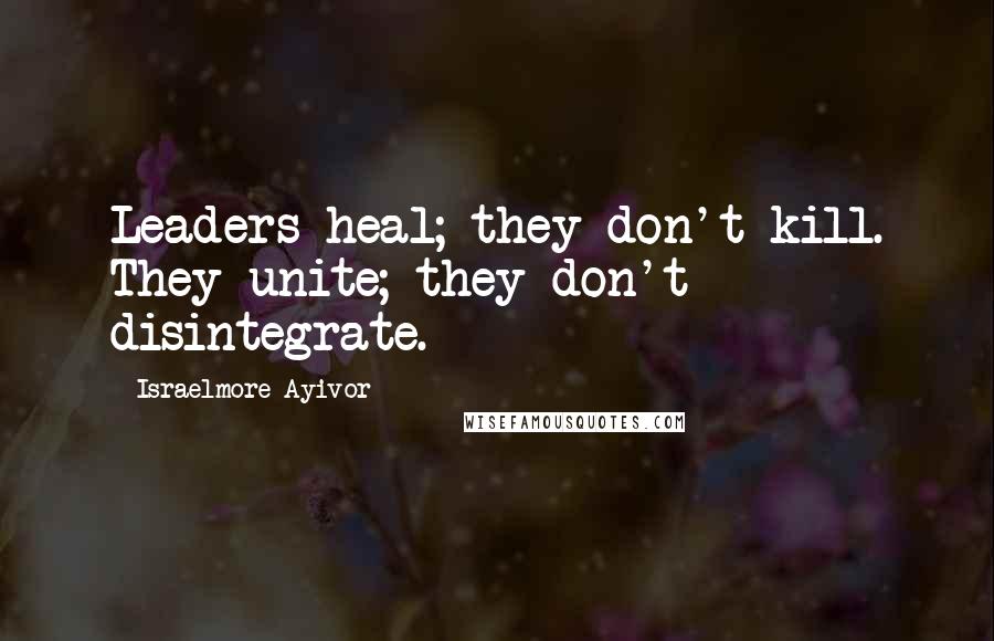 Israelmore Ayivor Quotes: Leaders heal; they don't kill. They unite; they don't disintegrate.