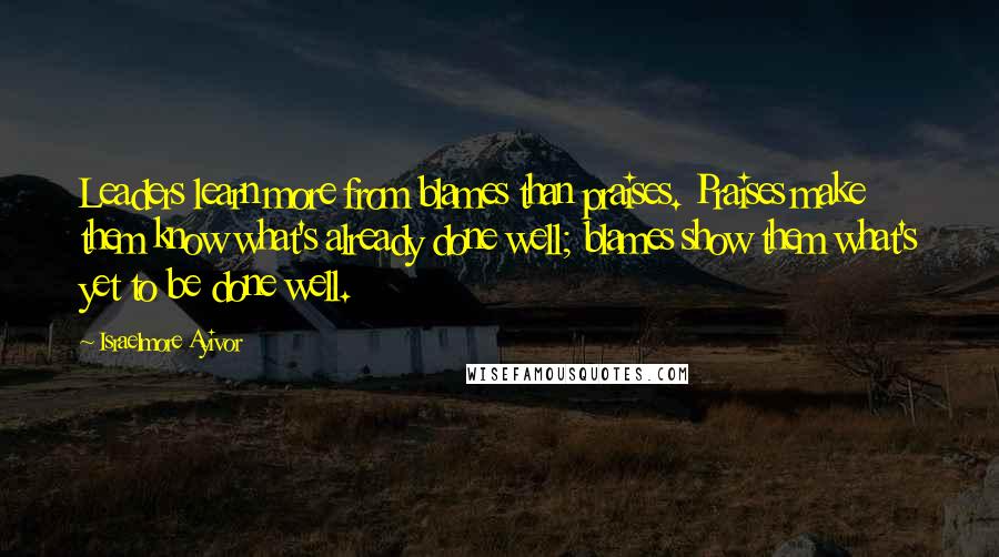 Israelmore Ayivor Quotes: Leaders learn more from blames than praises. Praises make them know what's already done well; blames show them what's yet to be done well.