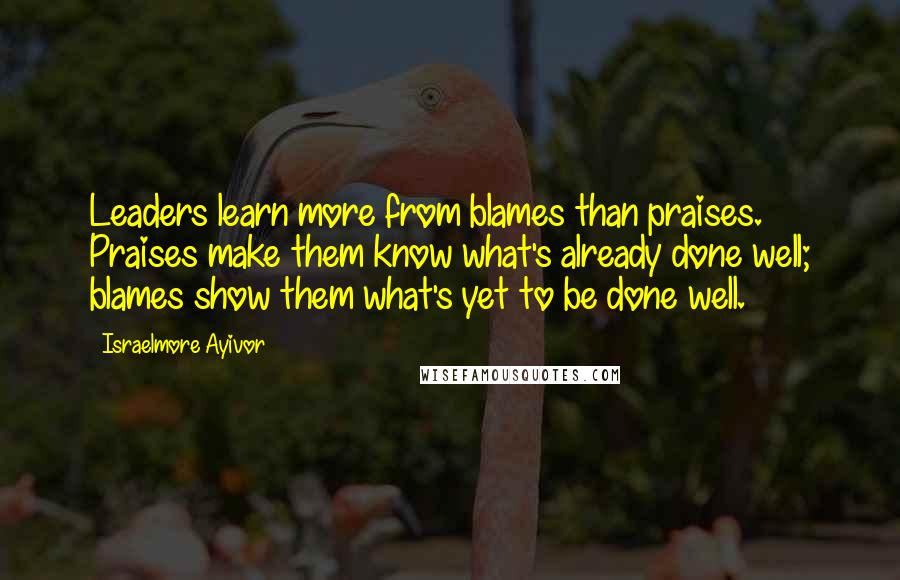 Israelmore Ayivor Quotes: Leaders learn more from blames than praises. Praises make them know what's already done well; blames show them what's yet to be done well.