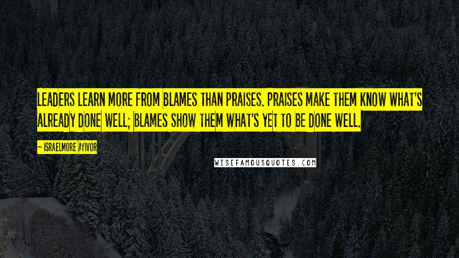 Israelmore Ayivor Quotes: Leaders learn more from blames than praises. Praises make them know what's already done well; blames show them what's yet to be done well.