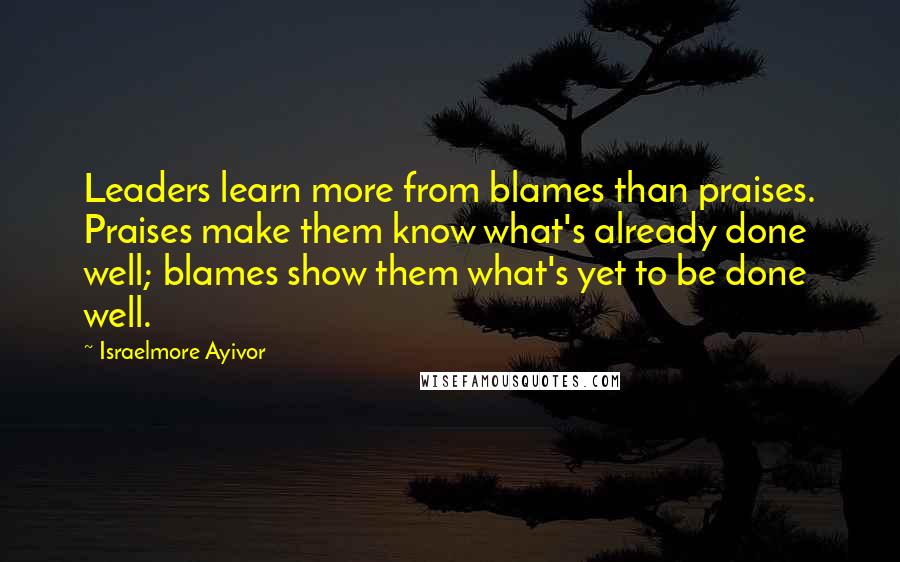 Israelmore Ayivor Quotes: Leaders learn more from blames than praises. Praises make them know what's already done well; blames show them what's yet to be done well.