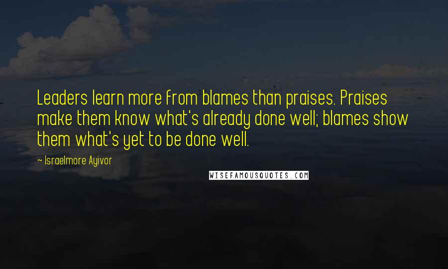 Israelmore Ayivor Quotes: Leaders learn more from blames than praises. Praises make them know what's already done well; blames show them what's yet to be done well.