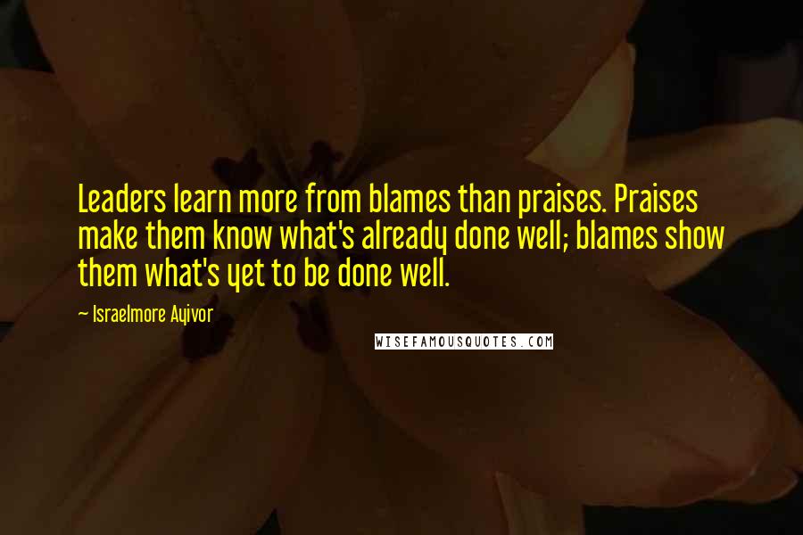 Israelmore Ayivor Quotes: Leaders learn more from blames than praises. Praises make them know what's already done well; blames show them what's yet to be done well.