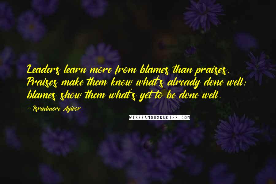 Israelmore Ayivor Quotes: Leaders learn more from blames than praises. Praises make them know what's already done well; blames show them what's yet to be done well.