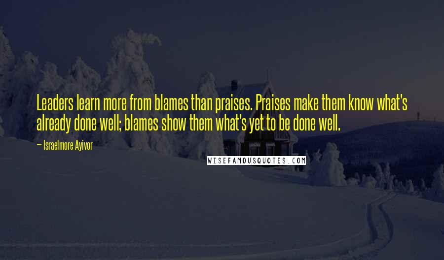 Israelmore Ayivor Quotes: Leaders learn more from blames than praises. Praises make them know what's already done well; blames show them what's yet to be done well.