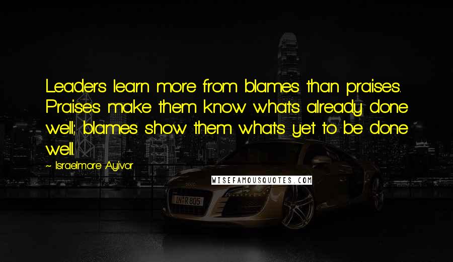 Israelmore Ayivor Quotes: Leaders learn more from blames than praises. Praises make them know what's already done well; blames show them what's yet to be done well.