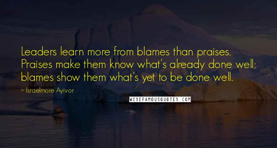 Israelmore Ayivor Quotes: Leaders learn more from blames than praises. Praises make them know what's already done well; blames show them what's yet to be done well.