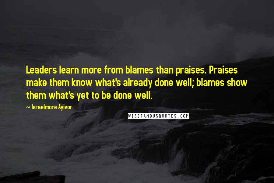 Israelmore Ayivor Quotes: Leaders learn more from blames than praises. Praises make them know what's already done well; blames show them what's yet to be done well.