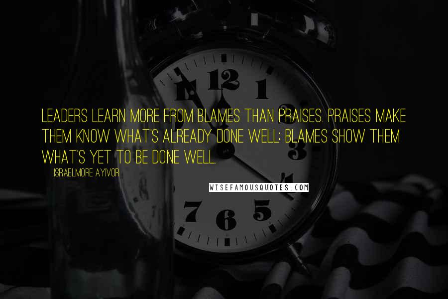 Israelmore Ayivor Quotes: Leaders learn more from blames than praises. Praises make them know what's already done well; blames show them what's yet to be done well.