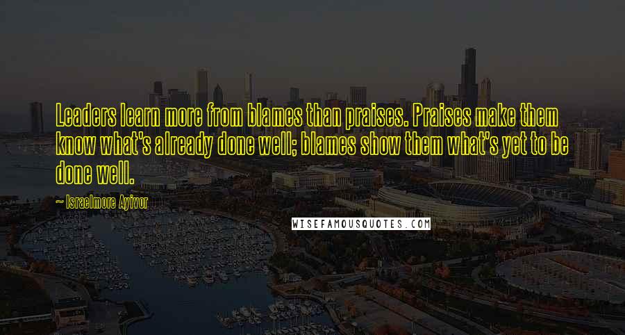 Israelmore Ayivor Quotes: Leaders learn more from blames than praises. Praises make them know what's already done well; blames show them what's yet to be done well.