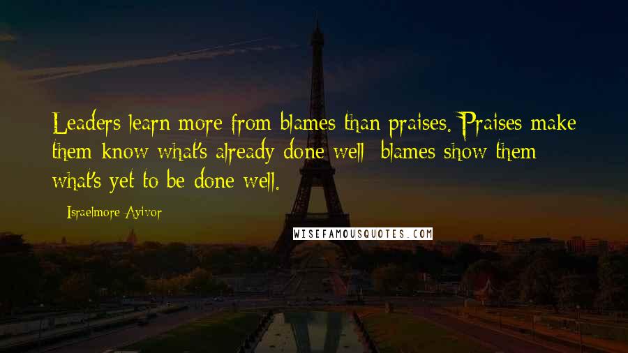 Israelmore Ayivor Quotes: Leaders learn more from blames than praises. Praises make them know what's already done well; blames show them what's yet to be done well.