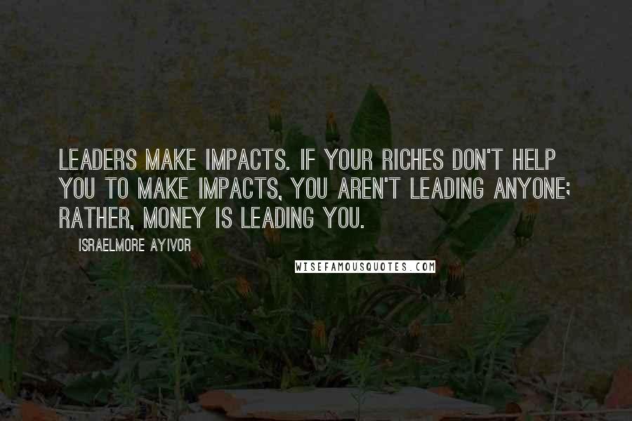 Israelmore Ayivor Quotes: Leaders make impacts. If your riches don't help you to make impacts, you aren't leading anyone; rather, money is leading you.