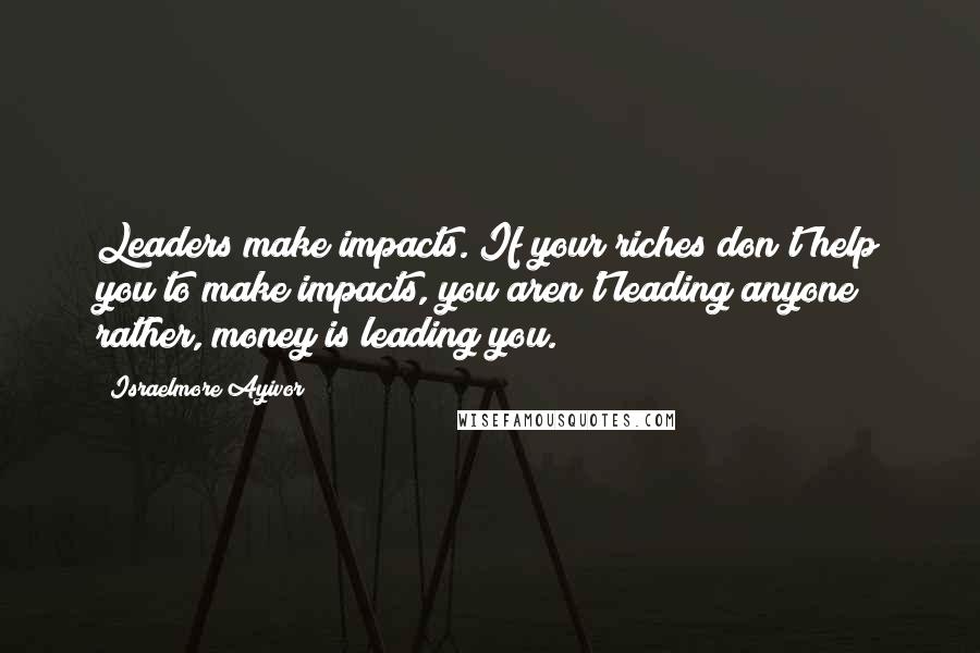 Israelmore Ayivor Quotes: Leaders make impacts. If your riches don't help you to make impacts, you aren't leading anyone; rather, money is leading you.
